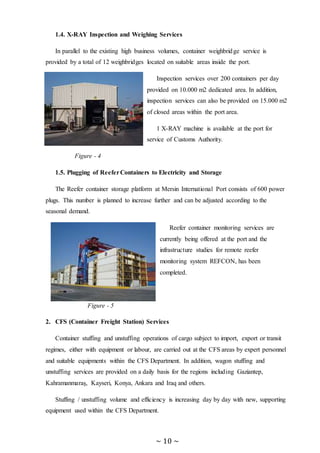 ~ 10 ~
1.4. X-RAY Inspection and Weighing Services
In parallel to the existing high business volumes, container weighbridge service is
provided by a total of 12 weighbridges located on suitable areas inside the port.
Inspection services over 200 containers per day
provided on 10.000 m2 dedicated area. In addition,
inspection services can also be provided on 15.000 m2
of closed areas within the port area.
1 X-RAY machine is available at the port for
service of Customs Authority.
Figure - 4
1.5. Plugging of ReeferContainers to Electricity and Storage
The Reefer container storage platform at Mersin International Port consists of 600 power
plugs. This number is planned to increase further and can be adjusted according to the
seasonal demand.
Reefer container monitoring services are
currently being offered at the port and the
infrastructure studies for remote reefer
monitoring system REFCON, has been
completed.
Figure - 5
2. CFS (Container Freight Station) Services
Container stuffing and unstuffing operations of cargo subject to import, export or transit
regimes, either with equipment or labour, are carried out at the CFS areas by expert personnel
and suitable equipments within the CFS Department. In addition, wagon stuffing and
unstuffing services are provided on a daily basis for the regions including Gaziantep,
Kahramanmaraş, Kayseri, Konya, Ankara and Iraq and others.
Stuffing / unstuffing volume and efficiency is increasing day by day with new, supporting
equipment used within the CFS Department.
 