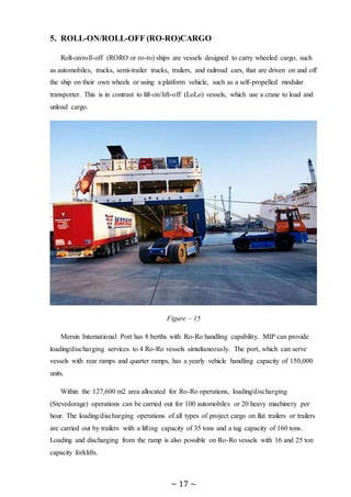 ~ 17 ~
5. ROLL-ON/ROLL-OFF (RO-RO)CARGO
Roll-on/roll-off (RORO or ro-ro) ships are vessels designed to carry wheeled cargo, such
as automobiles, trucks, semi-trailer trucks, trailers, and railroad cars, that are driven on and off
the ship on their own wheels or using a platform vehicle, such as a self-propelled modular
transporter. This is in contrast to lift-on/lift-off (LoLo) vessels, which use a crane to load and
unload cargo.
RORO vessels have built-in ramps that allow the cargo to be efficiently rolled on and off
the vessel when in port. While smaller ferries that operate across rivers and other short
distances often have built-in ramps, the term RORO is generally reserved for large
oceangoing vessels. The ramps and doors may be stern-only, or bow and stern for quick
loading.
Figure – 15
Mersin International Port has 8 berths with Ro-Ro handling capability. MIP can provide
loading/discharging services to 4 Ro-Ro vessels simultaneously. The port, which can serve
vessels with rear ramps and quarter ramps, has a yearly vehicle handling capacity of 150,000
units.
Within the 127,600 m2 area allocated for Ro-Ro operations, loading/discharging
(Stevedorage) operations can be carried out for 100 automobiles or 20 heavy machinery per
hour. The loading/discharging operations of all types of project cargo on flat trailers or trailers
are carried out by trailers with a lifting capacity of 35 tons and a tug capacity of 160 tons.
Loading and discharging from the ramp is also possible on Ro-Ro vessels with 16 and 25 ton
capacity forklifts.
 