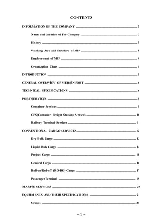 ~ 1 ~
CONTENTS
INFORMATION OF THE COMPANY .............................................................................. 3
Name and Location of The Company ....................................................................... 3
History ......................................................................................................................... 3
Working Area and Structure of MIP ....................................................................... 4
Employement of MIP ................................................................................................. 4
Organization Chart .................................................................................................... 4
INTRODUCTION .................................................................................................................. 5
GENERAL OVERWİEV OF MERSİN PORT ................................................................... 6
TECHNICAL SPECIFICATIONS ....................................................................................... 6
PORT SERVICES .................................................................................................................. 8
Container Services ...................................................................................................... 8
CFS(Container Freight Station) Services ............................................................... 10
Railway Terminal Services ....................................................................................... 11
CONVENTIONAL CARGO SERVICES .......................................................................... 12
Dry Bulk Cargo ......................................................................................................... 13
Liquid Bulk Cargo .................................................................................................... 14
Project Cargo ............................................................................................................ 15
General Cargo ........................................................................................................... 16
Roll-on/Roll-off (RO-RO) Cargo ............................................................................. 17
PassengerTerminal .................................................................................................. 19
MARINE SERVICES ........................................................................................................... 20
EQUIPMENTS AND THEIR SPECIFICATIONS ........................................................... 21
Cranes ........................................................................................................................ 21
 