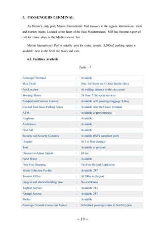 ~ 19 ~
6. PASSENGERSTERMINAL
As Mersin’s only port, Mersin International Port answers to the regions international trade
and tourism needs. Located at the heart of the East Mediterranean, MIP has become a port of
call for cruise ships in the Mediterranean Sea.
Mersin International Port is suitable port for cruise vessels. 3,500m2 parking space is
available next to the berth for buses and cars.
6.1. Facilities Available
Table – 7
Passenger Terminal : Available
Max. Draft : 10m. For Berth no.1 (Other Berths 14m.)
Port Location : At walking distance to the city center
Working Hours : 24 Hour 7 Days port services
Passport and Customs Control : Available with passenger luggage X-Ray
Car and Tour buses Parking Areas : Available near the Cruise Terminal
ATM : Available at port entrance
Payphone : Available
Ambulance : Available
First Aid : Available
Security and Security Cameras : Available (ISPS compliant port)
Hospital : At 3 to 5km distance
Taxi : Available at port exit
Distance to Adana Airport : 69 km
Fresh Water : Available
Duty Free Shopping : Tax Free Refund Application
Waste Collection Facility : Available 24/7
Tourism Office : At 200m to the port
Longest and shortest berthing time : No restrictions
Tugboat Service : Available 24/7
Pilotage Service : Available 24/7
Shelter : Available
Passenger Vessels Connection Routes : Scheduled passenger ships to North Cyprus
 