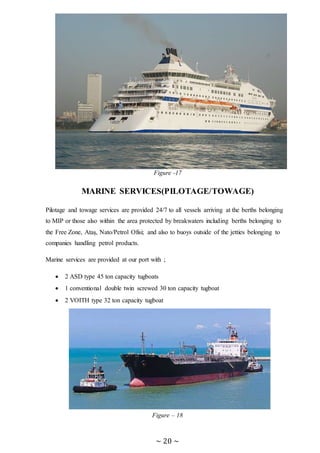 ~ 20 ~
Figure -17
MARINE SERVICES(PILOTAGE/TOWAGE)
Pilotage and towage services are provided 24/7 to all vessels arriving at the berths belonging
to MIP or those also within the area protected by breakwaters including berths belonging to
the Free Zone, Ataş, Nato/Petrol Ofisi; and also to buoys outside of the jetties belonging to
companies handling petrol products.
Marine services are provided at our port with ;
 2 ASD type 45 ton capacity tugboats
 1 conventional double twin screwed 30 ton capacity tugboat
 2 VOITH type 32 ton capacity tugboat
Figure – 18
 