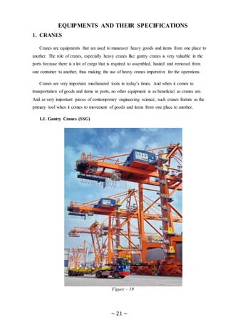~ 21 ~
EQUIPMENTS AND THEIR SPECIFICATIONS
1. CRANES
Cranes are equipments that are used to maneuver heavy goods and items from one place to
another. The role of cranes, especially heavy cranes like gantry cranes is very valuable in the
ports because there is a lot of cargo that is required to assembled, hauled and removed from
one container to another, thus making the use of heavy cranes imperative for the operations.
Cranes are very important mechanized tools in today’s times. And when it comes to
transportation of goods and items in ports, no other equipment is as beneficial as cranes are.
And as very important pieces of contemporary engineering science, such cranes feature as the
primary tool when it comes to movement of goods and items from one place to another.
1.1. Gantry Cranes (SSG)
Figure – 19
 