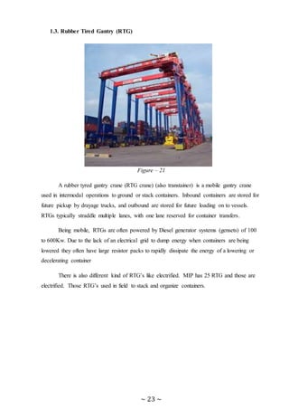 ~ 23 ~
1.3. Rubber Tired Gantry (RTG)
Figure – 21
A rubber tyred gantry crane (RTG crane) (also transtainer) is a mobile gantry crane
used in intermodal operations to ground or stack containers. Inbound containers are stored for
future pickup by drayage trucks, and outbound are stored for future loading on to vessels.
RTGs typically straddle multiple lanes, with one lane reserved for container transfers.
Being mobile, RTGs are often powered by Diesel generator systems (gensets) of 100
to 600Kw. Due to the lack of an electrical grid to dump energy when containers are being
lowered they often have large resistor packs to rapidly dissipate the energy of a lowering or
decelerating container
There is also different kind of RTG’s like electrified. MIP has 25 RTG and those are
electrified. Those RTG’s used in field to stack and organize containers.
 