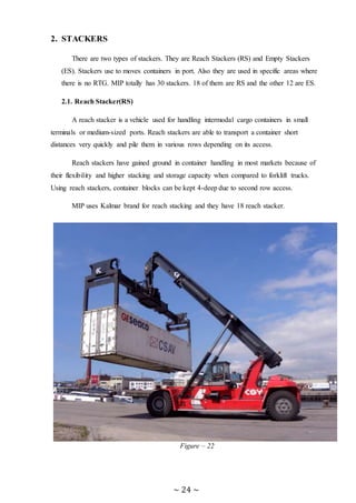 ~ 24 ~
2. STACKERS
There are two types of stackers. They are Reach Stackers (RS) and Empty Stackers
(ES). Stackers use to moves containers in port. Also they are used in specific areas where
there is no RTG. MIP totally has 30 stackers. 18 of them are RS and the other 12 are ES.
2.1. Reach Stacker(RS)
A reach stacker is a vehicle used for handling intermodal cargo containers in small
terminals or medium-sized ports. Reach stackers are able to transport a container short
distances very quickly and pile them in various rows depending on its access.
Reach stackers have gained ground in container handling in most markets because of
their flexibility and higher stacking and storage capacity when compared to forklift trucks.
Using reach stackers, container blocks can be kept 4-deep due to second row access.
MIP uses Kalmar brand for reach stacking and they have 18 reach stacker.
Figure – 22
 