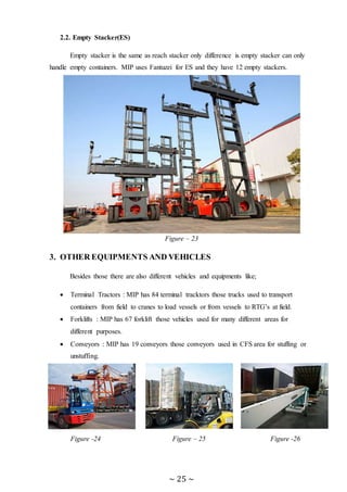 ~ 25 ~
2.2. Empty Stacker(ES)
Empty stacker is the same as reach stacker only difference is empty stacker can only
handle empty containers. MIP uses Fantuzzi for ES and they have 12 empty stackers.
Figure – 23
3. OTHER EQUIPMENTS AND VEHICLES
Besides those there are also different vehicles and equipments like;
 Terminal Tractors : MIP has 84 terminal tracktors those trucks used to transport
containers from field to cranes to load vessels or from vessels to RTG’s at field.
 Forklifts : MIP has 67 forklift those vehicles used for many different areas for
different purposes.
 Conveyors : MIP has 19 conveyors those conveyors used in CFS area for stuffing or
unstuffing.
Figure -24 Figure – 25 Figure -26
 