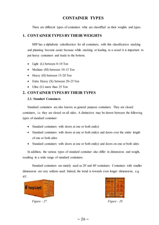 ~ 26 ~
CONTAINER TYPES
There are different types of containers whic are classiffied as their weights and types.
1. CONTAINER TYPES BYTHEIR WEIGHTS
MIP has a alphabetic calssification for all containers, with this classification stacking
and planning become easier because while stacking or loading to a vessel it is important to
put heavy containers and loads to the bottom.
 Light (L) between 0-10 Ton
 Medium (M) between 10-15 Ton
 Heavy (H) between 15-20 Ton
 Extra Heavy (X) between 20-25 Ton
 Ultra (U) more than 25 Ton
2. CONTAINER TYPES BYTHEIR TYPES
2.1. Standart Containers
Standard containers are also known as general purpose containers. They are closed
containers, i.e. they are closed on all sides. A distinction may be drawn between the following
types of standard container:
 Standard containers with doors at one or both end(s)
 Standard containers with doors at one or both end(s) and doors over the entire length
of one or both sides
 Standard containers with doors at one or both end(s) and doors on one or both sides
In addition, the various types of standard container also differ in dimensions and weight,
resulting in a wide range of standard containers.
Standard containers are mainly used as 20' and 40' containers. Containers with smaller
dimensions are very seldom used. Indeed, the trend is towards even longer dimensions, e.g.
45'.
Figure - 27 Figure - 28
 
