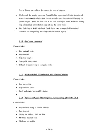 ~ 28 ~
Special fittings are available for transporting special cargoes:
 Clothes rails for hanging garments: Special lashing rings attached to the top side rail
serve to accommodate clothes rails on which textiles may be transported hanging on
clothes-hangers. These are often used in the East Asia import trade. Additional lashing
rings are installed on the bottom side rail and the corner posts.
 Inlet (bulk bag or liquid bulk bag): Plastic liners may be suspended in standard
containers for transporting bulk cargo or nonhazardous liquids.
2.1.1. Steel sheet, corrugated
Characteristics:
 Low material costs
 Easy to repair
 High tare weight
 Susceptible to corrosion
 Difficult to clean owing to corrugated walls.
2.1.2. Aluminum sheet in conjunction with stiffening profiles
Characteristics:
 Low tare weight
 High material costs
 Easily deformed, very quickly dented.

2.1.3. Plywood with glass fiber-reinforced plastic coating (plywood + GRP)
Characteristics:
 Easy to clean owing to smooth surfaces
 Easy to repair
 Strong and resilient, does not dent
 Moderate material costs
 Moderate tare weight.
 