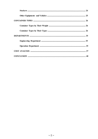 ~ 2 ~
Stackers ..................................................................................................................... 24
Other Equipments and Vehicles ............................................................................. 25
CONTAINER TYPES ......................................................................................................... 26
Container Types by Their Weight .......................................................................... 26
Container Types by Their Types ............................................................................ 26
DEPARTMENTS ................................................................................................................. 35
Engineering Department ......................................................................................... 35
Operation Department ............................................................................................. 35
COST ANALYSIS ................................................................................................................ 37
CONCLUSION ..................................................................................................................... 40
 