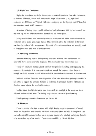 ~ 29 ~
2.2. High-Cube Containers
High-cube containers are similar in structure to standard containers, but taller. In contrast
to standard containers, which have a maximum height of 2591 mm (8'6"), high-cube
containers are 2896 mm, or 9'6", tall. High-cube containers are for the most part 40' long, but
are sometimes made as 45' containers.
A number of lashing rings, capable of bearing loads of at most 1000 kg, are mounted on
the front top end rail and bottom cross member and the corner posts.
Many 40' containers have a recess in the floor at the front end which serves to center the
containers on so-called gooseneck chassis. These recesses allow the containers to lie lower
and therefore to be of taller construction. The walls of open-top containers are generally made
of corrugated steel. The floor is made of wood.
2.3. Open-Top Containers
It has the following typical distinguishing structural features. The roof consists of
removable bows and a removable tarpaulin. The door header may be swivelled out.
These two structural features greatly simplify the process of packing and unpacking the
container. In particular, it is very easy to pack and unpack the container from above or
through the doors by crane or crab when the roof is open and the door header is swivelled out.
It should be noted, however, that the purpose of the roof bows of an open-top container is
not solely to support the tarpaulin but also to contribute to container stability. Flatracks are
therefore more suitable for overheight cargoes.
Lashing rings, to which the cargo may be secured, are installed in the upper and lower
side rails and the corner posts. The lashing rings may take loads of up to 1,000 kg.
Usual open-top container dimensions are 20' and 40'.
2.4. Flatracks
Flatracks consist of a floor structure with a high loading capacity composed of a steel
frame and a softwood floor and two end walls, which may either be fixed or collapsible. The
end walls are stable enough to allow cargo securing means to be attached and several flatracks
to be stacked on top of one another. Flatracks are available in 20' and 40' sizes.
 