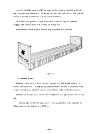 ~ 30 ~
A number of lashing rings, to which the cargo may be secured, are installed in the side
rails, the corner posts and the floor. The lashing rings may take loads of up to 2000 kg in the
case of 20' flatracks or up to 4000 kg in the case of 40' flatracks.
40' flatracks have gooseneck tunnels at each end. In addition, they are sometimes
equipped with lashing winches with 2 metric ton lashing belts.
For transport of certain cargoes, flatracks may be provided with stanchions.
Figure - 32
2.5. Platforms (Plats)
Platforms consist solely of a floor structure with extremely high loading capacity; they
have no side or end walls. This high loading capacity makes it possible to concentrate heavy
weights on small areas. A platform consists of a steel frame and a wooden floor structure.
Platforms are available in 20' and 40' sizes. 40' platforms have a gooseneck tunnel at each
end.
Lashing rings, to which the cargo may be secured, are installed in the side rails. The
lashing rings may take loads of up to 3.000 kg.
 