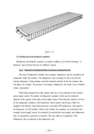 ~ 31 ~
Figure - 33
2.6. Refrigerated and insulated containers
Refrigerated and insulated containers are mainly available as 20' and 40' containers. A
distinction may be drawn between two different systems:
2.6.1. Integral Unit (Integral Reefer Container, Integrated Unit):
This type of refrigerated container has an integral refrigeration unit for controlling the
temperature inside the container. The refrigeration unit is arranged in such a way that the
external dimensions of the container meet ISO standards and thus fit into the container ship
cell guides, for example. The presence of an integral refrigeration unit entails a loss of internal
volume and payload.
When being transported by ship, integral units have to be connected to the on-board
power supply system. The number of refrigerated containers which may be connected
depends on the capacity of the ship's power supply system. If the aforesaid capacity is too low
for the refrigerated containers to be transported, "power packs" may be used, which are
equipped with relatively large diesel generators and satisfy ISO requirements with regard to
the dimensions of a 20' container. When at the terminal, the containers are connected to the
terminal's power supply system. For transport by road and rail, most integral unit refrigeration
units are operated by a generator set (genset). This may either be a component of the
refrigeration unit or connected to the refrigeration unit.
 