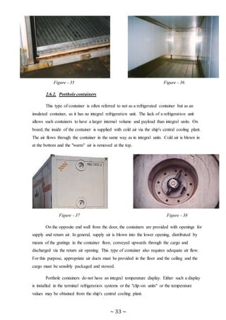 ~ 33 ~
Figure - 35 Figure - 36
2.6.2. Porthole containers
This type of container is often referred to not as a refrigerated container but as an
insulated container, as it has no integral refrigeration unit. The lack of a refrigeration unit
allows such containers to have a larger internal volume and payload than integral units. On
board, the inside of the container is supplied with cold air via the ship's central cooling plant.
The air flows through the container in the same way as in integral units. Cold air is blown in
at the bottom and the "warm" air is removed at the top.
Figure - 37 Figure - 38
On the opposite end wall from the door, the containers are provided with openings for
supply and return air. In general, supply air is blown into the lower opening, distributed by
means of the gratings in the container floor, conveyed upwards through the cargo and
discharged via the return air opening. This type of container also requires adequate air flow.
For this purpose, appropriate air ducts must be provided in the floor and the ceiling and the
cargo must be sensibly packaged and stowed.
Porthole containers do not have an integral temperature display. Either such a display
is installed in the terminal refrigeration systems or the "clip-on units" or the temperature
values may be obtained from the ship's central cooling plant.
 