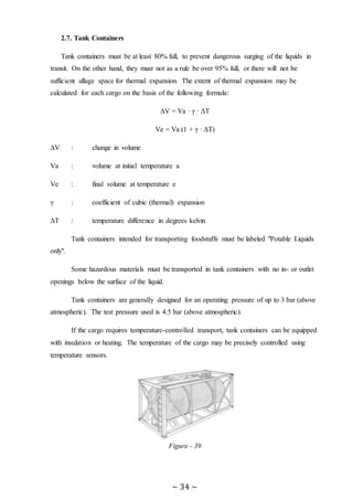 ~ 34 ~
2.7. Tank Containers
Tank containers must be at least 80% full, to prevent dangerous surging of the liquids in
transit. On the other hand, they must not as a rule be over 95% full, or there will not be
sufficient ullage space for thermal expansion. The extent of thermal expansion may be
calculated for each cargo on the basis of the following formula:
ΔV = Va · γ · ΔT
Ve = Va (1 + γ · ΔT)
ΔV : change in volume
Va : volume at initial temperature a
Ve : final volume at temperature e
γ : coefficient of cubic (thermal) expansion
ΔT : temperature difference in degrees kelvin
Tank containers intended for transporting foodstuffs must be labeled "Potable Liquids
only".
Some hazardous materials must be transported in tank containers with no in- or outlet
openings below the surface of the liquid.
Tank containers are generally designed for an operating pressure of up to 3 bar (above
atmospheric). The test pressure used is 4.5 bar (above atmospheric).
If the cargo requires temperature-controlled transport, tank containers can be equipped
with insulation or heating. The temperature of the cargo may be precisely controlled using
temperature sensors.
Figure - 39
 