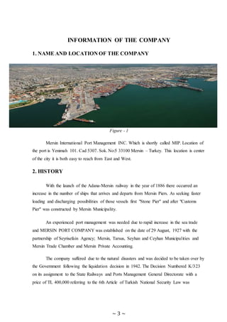 ~ 3 ~
INFORMATION OF THE COMPANY
1. NAME AND LOCATION OF THE COMPANY
Figure - 1
Mersin International Port Management INC. Which is shortly called MIP. Location of
the port is Yenimah 101. Cad 5307. Sok. No:5 33100 Mersin – Turkey. This location is center
of the city it is both easy to reach from East and West.
2. HISTORY
With the launch of the Adana-Mersin railway in the year of 1886 there occurred an
increase in the number of ships that arrives and departs from Mersin Piers. As seeking faster
loading and discharging possibilities of those vessels first "Stone Pier" and after "Customs
Pier" was constructed by Mersin Municipality.
An experienced port management was needed due to rapid increase in the sea trade
and MERSIN PORT COMPANY was established on the date of 29 August, 1927 with the
partnership of Seyrisefain Agency; Mersin, Tarsus, Seyhan and Ceyhan Municipalities and
Mersin Trade Chamber and Mersin Private Accounting.
The company suffered due to the natural disasters and was decided to be taken over by
the Government following the liquidation decision in 1942. The Decision Numbered K/323
on its assignment to the State Railways and Ports Management General Directorate with a
price of TL 400,000 referring to the 6th Article of Turkish National Security Law was
 