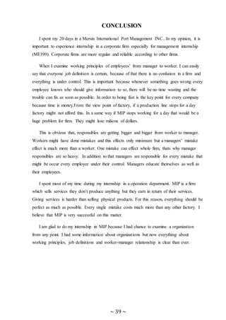~ 39 ~
CONCLUSION
I spent my 20 days in a Mersin International Port Management INC.. In my opinion, it is
important to experience internship in a corporate firm especially for management internship
(ME399). Corporate firms are more regular and reliable according to other firms.
When I examine working principles of employees’ from manager to worker. I can easily
say that everyone job definition is certain, because of that there is no confusion in a firm and
everything is under control. This is important because whenever something goes wrong every
employee knows who should give information to so, there will be no time wasting and the
trouble can fix as soon as possible. In order to being fast is the key point for every company
because time is money.From the view point of factory, if a production line stops for a day
factory might not afford this. In a same way if MIP stops working for a day that would be a
huge problem for firm. They might lose milions of dollars.
This is obvious that, responsibles are getting bigger and bigger from worker to manager.
Workers might have done mistakes and this effects only minimum but a managers’ mistake
effect is much more than a worker. One mistake can effect whole firm, thats why manager
responsibles are so heavy. In addition to that managers are responsible for every mistake that
might be occur every employee under their control. Managers educate theirselves as well as
their employees.
I spent most of my time during my internship in a operation department. MIP is a firm
which sells services they don’t produce anything but they earn in return of their services.
Giving services is harder than selling physical products. For this reason, everything should be
perfect as much as possible. Every single mistake costs much more than any other factory. I
believe that MIP is very successful on this matter.
I am glad to do my internship in MIP because I had chance to examine a organization
from any point. I had some information about organizations but now everything about
working principles, job definitions and worker-manager relationship is clear than ever.
 