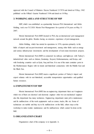 ~ 4 ~
approved with the Council of Ministers Decree Numbered 2/17874 and dated on 9 May, 1942
published on the Official Gazette Numbered 5106 and dated on 14 May.
3. WORKING AREA AND STRUCTURE OF MIP
MIP, which was established as a partnership between PSA International and Akfen
Holding, took over T.C.D.D. Mersin Port Management for a period of 36 years on May 11
2007.
Mersin International Port (MIP) located in PSA, has an international port management
network around the globe. Besides having an extensive experience of port management.
Akfen Holding, which has started its operations in 1976, operates primarily in the
fields of airport and sea port investment and management, among other fields such as energy
and various infrastructure investments and the development of real estate investment projects.
Mersin International Port (MIP) is connected via railways and highways with Turkey’s
industrialized cities such as Ankara, Gaziantep, Kayseri, Kahramanmaraş and Konya, and
with bordering countries such as Syria, Iraq and Iran. It is one of the main container ports in
the Mediterranean Region with its transit and hinterland connections with the Middle East and
the Black Sea.
Mersin International Port (MIP) meets a significant portion of Turkey’s import and
export volumes with its vast hinterland, accessible transportation opportunities and qualified
human resources.
4. EMPLOYEMENTOF MIP
Mersin International Port (MIP) has an engineering department there are 4 engineers
which two of them are electrical and electronic engineer other two are mechanical engineer
also this department has many technician. Engineering department main job is maintenance
and fix malfunctions of the work equipments such as cranes, trucks, lifts etc. Some of
technicians are mobile and they try to fix malfunctions on the field, others stays at the
workshop to make routine maintenance and fix malfunctions which cannot be done on the
field.
5. ORGANIZATION CHART
Organization chart of the company is in Appendix A.
 
