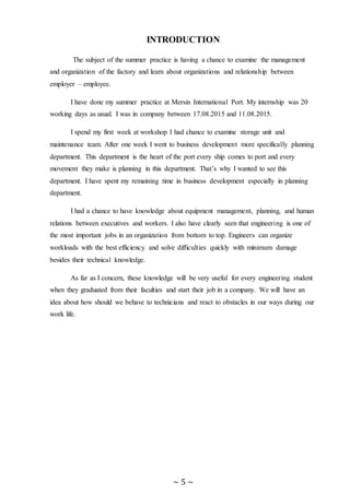 ~ 5 ~
INTRODUCTION
The subject of the summer practice is having a chance to examine the management
and organization of the factory and learn about organizations and relationship between
employer – employee.
I have done my summer practice at Mersin International Port. My internship was 20
working days as usual. I was in company between 17.08.2015 and 11.08.2015.
I spend my first week at workshop I had chance to examine storage unit and
maintenance team. After one week I went to business development more specifically planning
department. This department is the heart of the port every ship comes to port and every
movement they make is planning in this department. That’s why I wanted to see this
department. I have spent my remaining time in business development especially in planning
department.
I had a chance to have knowledge about equipment management, planning, and human
relations between executives and workers. I also have clearly seen that engineering is one of
the most important jobs in an organization from bottom to top. Engineers can organize
workloads with the best efficiency and solve difficulties quickly with minimum damage
besides their technical knowledge.
As far as I concern, these knowledge will be very useful for every engineering student
when they graduated from their faculties and start their job in a company. We will have an
idea about how should we behave to technicians and react to obstacles in our ways during our
work life.
 