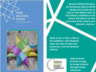 Business Without Borders,
the Swinburne Library staff &
Design team invite you to
visit our One Million Stars To
End Violence exhibition in the
Atrium and help us to raise
awareness of the need to end
domestic violence.
Make a star or take a selfie at
the exhibition with #bwbstar
when you post to help raise
awareness and end domestic
violence
Help someone
find the courage
to escape violence
through raising
awareness
 