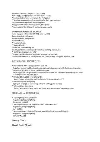 Proprietor / Framer Designer – 1995 -1999
* Handleda numberof workersinmyown business
* Participatedinframe seminarsinthe Philippines
* Teachvariouspeople onframe makingfortheir ownbusiness
* Contractof floatparadesinvariousplaces
* Supplierof frame inParanaque City,Philippines
* Contractorof BigBillboardsandStreamersinMalls
COMPANY: GALLERY FRAMES
Artist Designer- December12,1991-June 14, 1995
Designing Molds of Frames
Preparing ColorBackground:
* Marble finish
* Two-tone finish
* Washedfinish
* Goldand SilverLeafing,etc.
QualityControl monitoringandretouchingpainting,picture,etc.
* Matting withdesignandcolor
* PreparingsilkscreenandStyrofoamlettering,cut-outs,etc.
* Photoworldexhibitof PhotographerandFramers- PICCPhilippies.,April16,1994
INSTALLATION EXPERIENCES:
* November2,2004 – Dragon CenterMall,HK
SuppliedgarlandbigChristmastree,wreaths,plastic grassmatwithChristmasdecoration
* December5-9,2002 – WorldTrade Philippines
In-charge of the DesignandInstallationof SantaTownand AmusementCenter atthe Lobby
“ For the Benefitof BantayBata”
* October18-21, 2002 – HongKong TDC
Booth Design,InstallationandExhibitorin ChristmasShow forFCP.
* Maritime Square HongKong
SpringDecoration – Suppliedbigcartformwitheggand bunnies
* Tel-FordPlazaHongKong
SpringDecorationof large trellisandfinialswithwisteriaandflowerdecoration
SEMINARS AND TRAININGS:
* TrainingProgramin ChildCare
Capstone CollegeHongKong
December19, 2010
* TrainingPrograminlife SupportSystemCPRandFirstAid
Capstone CollegeHongKong
July10,2011
* SeminarandWorkshopOnGlucose ( Sugar ) TestingAndCare of Diabetic
Capstone CollegeHongKong
January09, 2011
Sincerely Your’s,
David Sotto Alcaide
 