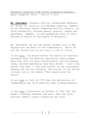 1
Worcester Technical High School Graduation Remarks –
Mayor Joseph M. Petty – June 11th, 2014
Mr. President, Governor Patrick, Congressman McGovern,
Dr. Boone, Dr. Harrity, City Manager Augustus, members
of the Worcester School Committee and City Council, our
State Delegation, honored guests, parents, ladies and
gentlemen, members of the graduating class of 2014,
welcome on behalf of the people of Worcester.
Mr. President, we are the second largest city in New
England and the Heart of the Commonwealth. While we
are the second city we are truly a city of firsts.
It was here, six months before the battle of Concord &
Lexington that the American Revolution really began
when over 4000 citizens from Worcester and surrounding
towns, marched peacefully down Main Street – just a few
blocks from here -- and took control of the courthouse,
defying the British Governor. The actions of our fellow
citizens led to the famous “Shot heard round the
world.”
It was here on July 14 1776 that the Declaration of
Independence was first publicly read in Massachusetts.
It was here in Worcester on October 23 1850 that the
women's suffrage movement was born, when the first
national women's rights convention was held.
 