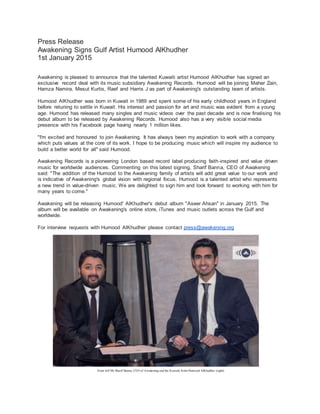 Press Release
Awakening Signs Gulf Artist Humood AlKhudher
1st January 2015
Awakening is pleased to announce that the talented Kuwaiti artist Humood AlKhudher has signed an
exclusive record deal with its music subsidiary Awakening Records. Humood will be joining Maher Zain,
Hamza Namira, Mesut Kurtis, Raef and Harris J as part of Awakening's outstanding team of artists.
Humood AlKhudher was born in Kuwait in 1989 and spent some of his early childhood years in England
before retuning to settle in Kuwait. His interest and passion for art and music was evident from a young
age. Humood has released many singles and music videos over the past decade and is now finalising his
debut album to be released by Awakening Records. Humood also has a very visible social media
presence with his Facebook page having nearly 1 million likes.
"I'm excited and honoured to join Awakening. It has always been my aspiration to work with a company
which puts values at the core of its work. I hope to be producing music which will inspire my audience to
build a better world for all" said Humood.
Awakening Records is a pioneering London based record label producing faith-inspired and value driven
music for worldwide audiences. Commenting on this latest signing, Sharif Banna, CEO of Awakening
said: "The addition of the Humood to the Awakening family of artists will add great value to our work and
is indicative of Awakening's global vision with regional focus. Humood is a talented artist who represents
a new trend in value-driven music. We are delighted to sign him and look forward to working with him for
many years to come."
Awakening will be releasing Humood' AlKhudher's debut album "Aseer Ahsan" in January 2015. The
album will be available on Awakening's online store, iTunes and music outlets across the Gulf and
worldwide.
For interview requests with Humood AlKhudher please contact press@awakening.org
From left Mr Sharif Banna, CEO of Awakening and the Kuwaiti Artist Humood AlKhudher (right)
 