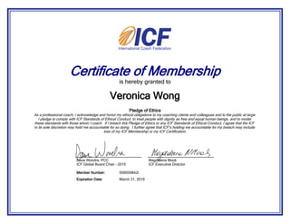 Certificate of Membership
is hereby granted to
Pledge of Ethics
As a professional coach, I acknowledge and honor my ethical obligations to my coaching clients and colleagues and to the public at large.
I pledge to comply with ICF Standards of Ethical Conduct, to treat people with dignity as free and equal human beings, and to model
these standards with those whom I coach. If I breach this Pledge of Ethics or any ICF Standards of Ethical Conduct, I agree that the ICF
in its sole discretion may hold me accountable for so doing. I further agree that ICF’s holding me accountable for my breach may include
loss of my ICF Membership or my ICF Certification.
Veronica Wong
March 31, 2016Expiration Date:
009059842IMember Number:
Dave Wondra, PCC
ICF Global Board Chair - 2015
Magdalena Mook
ICF Executive Director
 
