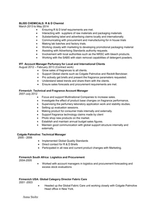 BLISS CHEMICALS: R & D Chemist
March 2013 to May 2014
• Ensuring R & D brief requirements are met.
• Interacting with suppliers of raw materials and packaging materials
• Substantiating label and advertising claims locally and internationally.
• Communicating with procurement and manufacturing for in house trials
• Making lab batches and factory trials.
• Working closely with marketing to developing promotional packaging material
• Assisting with Advertising Standards authority requests.
• Involvement with local authorities such as the NRSC with bleach products.
• Working with the SABS with stain removal capabilities of detergent powders.
IFF: Account Manager Perfumery for Local and International Clients
August 2012 – February 2013 (Contract work)
• Grow sales of fragrances to all clients.
• Support Global clients such as Colgate Palmolive and Reckitt Benckiser.
• Pro actively get briefs and present the fragrance parameters requested.
• Understand latest trends and share them with the clients.
• Ensure sales forecasts and procurement requirements are met.
Firmenich: Technical and Fragrance Account Manager
2007-July 2012
• Focus and support Multinational Companies to increase sales.
• Investigate the effect of product base changes on fragrance performance,
• Supervising the perfumery laboratory application work and stability studies.
• Setting up evaluation sessions.
• Making product for consumer trials internally and externally.
• Support fragrance technology claims made by client
• Photo shop new products on the market.
• Establish and maintain annual budget sales figures.
• Maintain good communication with global support structure internally and
externally.
Colgate Palmolive: Technical Manager
2005 - 2006
• Implemented Global Quality Standards
• Direct contact for R & D Briefs
• Participated in all new and current product changes with Marketing.
Firmenich South Africa: Logistics and Procurement
2004-2005
• Worked with account managers in logistics and procurement forecasting and
excess stock evaluations
Firmenich USA: Global Category Director Fabric Care
2001 -2003
• Headed up the Global Fabric Care unit working closely with Colgate Palmolive
Head office in New York.
Anna Stoltz
 