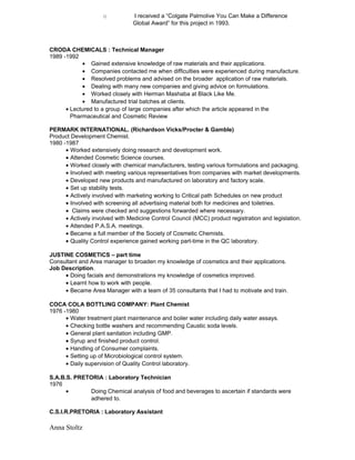 o I received a “Colgate Palmolive You Can Make a Difference
Global Award” for this project in 1993.
CRODA CHEMICALS : Technical Manager
1989 -1992
• Gained extensive knowledge of raw materials and their applications.
• Companies contacted me when difficulties were experienced during manufacture.
• Resolved problems and advised on the broader application of raw materials.
• Dealing with many new companies and giving advice on formulations.
• Worked closely with Herman Mashaba at Black Like Me.
• Manufactured trial batches at clients.
• Lectured to a group of large companies after which the article appeared in the
Pharmaceutical and Cosmetic Review
PERMARK INTERNATIONAL. (Richardson Vicks/Procter & Gamble)
Product Development Chemist.
1980 -1987
• Worked extensively doing research and development work.
• Attended Cosmetic Science courses.
• Worked closely with chemical manufacturers, testing various formulations and packaging.
• Involved with meeting various representatives from companies with market developments.
• Developed new products and manufactured on laboratory and factory scale.
• Set up stability tests.
• Actively involved with marketing working to Critical path Schedules on new product
• Involved with screening all advertising material both for medicines and toiletries.
• Claims were checked and suggestions forwarded where necessary.
• Actively involved with Medicine Control Council (MCC) product registration and legislation.
• Attended P.A.S.A. meetings.
• Became a full member of the Society of Cosmetic Chemists.
• Quality Control experience gained working part-time in the QC laboratory.
JUSTINE COSMETICS – part time
Consultant and Area manager to broaden my knowledge of cosmetics and their applications.
Job Description.
• Doing facials and demonstrations my knowledge of cosmetics improved.
• Learnt how to work with people.
• Became Area Manager with a team of 35 consultants that I had to motivate and train.
COCA COLA BOTTLING COMPANY: Plant Chemist
1976 -1980
• Water treatment plant maintenance and boiler water including daily water assays.
• Checking bottle washers and recommending Caustic soda levels.
• General plant sanitation including GMP.
• Syrup and finished product control.
• Handling of Consumer complaints.
• Setting up of Microbiological control system.
• Daily supervision of Quality Control laboratory.
S.A.B.S. PRETORIA : Laboratory Technician
1976
• Doing Chemical analysis of food and beverages to ascertain if standards were
adhered to.
C.S.I.R.PRETORIA : Laboratory Assistant
Anna Stoltz
 