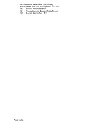 • Next Generation Lean Machine Manufacturing
• Workshop1978 Production Training School Coca Cola
• 1992 Business Presentation Skills
• 1981 Advance Cosmetic Course at Potchefstroom
• 1980 Cosmetic Science Part 1 & 2
Anna Stoltz
 