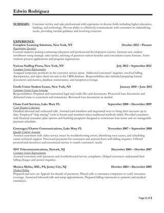 Page 1 of 2
Edwin Rodriguez
SUMMARY: Customer service and sales professional with experience in diverse fields including higher education,
banking, and technology. Proven ability to effectively communicate with customers by indentifying
needs, providing tutorial guidance and resolving concerns.
EXPERIENCE:
Complete Learning Solutions, New York, NY October 2012 – Present
Registration Specialist
Counsel students seeking continuing education and professional development courses. Increase new student
enrollment using strategic sales tactics, advising of generous tuition benefits and convenient course formats. Assist
students process applications and program registrations.
Various Staffing Firms, New York, NY July 2012 – September 2012
Customer Service Representative
Assigned temporary positions in the customer service arena. Addressed customers’ inquiries, resolved billing
discrepancies, and input client records in the CRM database. Responsibilities also included preparing formal
documents and memos, database maintenance, and reception coverage.
Credit Union Student Loans, New York, NY January 2010 – June 2012
Customer Service/Loan Servicing
Responsibilities: Prepared and maintained legal and credit files and documents. Processed loan documents and
disbursed loans to customers and institutions. Reviewed loan documents as needed.
Chase Card Services, Lake Mary FL September 2008 – December 2009
Card Member Collections
Handled inbound and outbound calls. Assisted card members and negotiated ways to bring their accounts up to
date. Employed “skip tracing” tools to locate card members when traditional methods failed. Provided customers
with financial assistance plan options and hardship programs designed to restructure loan terms and set manageable
payment schedules.
Convergys/Charter Communications, Lake Mary FL November 2007 – September 2008
Quality Control Associate
Assisted customers with video service issues by troubleshooting errors, identifying root causes, and scheduling
onsite technical support. Processed payments for customers and assisted them with billing inquiries. Offered
promotional incentives and customized service to match customers’ needs.
IDT Telecommunications, Newark, NJ December 2005 – October 2007
Customer Service Representative
Assisted customers with payments and troubleshooted service complaints. Helped customers understand their
billing charges and answer inquiries.
Monica Mehta, MD., PA, Jersey City, NJ October 2003 – December 2005
Medical Billing
Prepared and sent out Appeals for denials of payments. Placed calls to insurance companies to verify insurance
coverage. Answered inbound calls and setup appointments. Prepared billing statements to patients and medical
insurances.
 