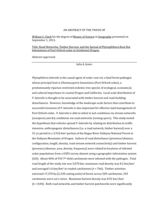 AN	
  ABSTRACT	
  OF	
  THE	
  THESIS	
  OF	
  
	
  
William	
  C.	
  Clark	
  for	
  the	
  degree	
  of	
  Master	
  of	
  Science	
  in	
  Geography	
  presented	
  on	
  
September	
  1,	
  2011.	
  
	
  
Title:	
  Road	
  Networks,	
  Timber	
  Harvest,	
  and	
  the	
  Spread	
  of	
  Phytophthora	
  Root	
  Rot	
  
Infestations	
  of	
  Port-­‐Orford-­‐cedar	
  in	
  Southwest	
  Oregon.	
  
	
  
Abstract	
  approved:	
  
	
  
Julia	
  A.	
  Jones	
  
	
  
	
  
Phytophthora	
  lateralis	
  is	
  the	
  causal	
  agent	
  of	
  cedar	
  root	
  rot,	
  a	
  fatal	
  forest	
  pathogen	
  
whose	
  principal	
  host	
  is	
  Chamaecyparis	
  lawsoniana	
  (Port-­‐Orford-­‐cedar),	
  a	
  
predominantly	
  riparian-­‐restricted	
  endemic	
  tree	
  species	
  of	
  ecological,	
  economical,	
  
and	
  cultural	
  importance	
  to	
  coastal	
  Oregon	
  and	
  California.	
  	
  Local	
  scale	
  distribution	
  of	
  
P.	
  lateralis	
  is	
  thought	
  to	
  be	
  associated	
  with	
  timber	
  harvest	
  and	
  road-­‐building	
  
disturbances.	
  	
  However,	
  knowledge	
  of	
  the	
  landscape-­‐scale	
  factors	
  that	
  contribute	
  to	
  
successful	
  invasions	
  of	
  P.	
  lateralis	
  is	
  also	
  important	
  for	
  effective	
  land	
  management	
  of	
  
Port-­‐Orford-­‐cedar.	
  	
  P.	
  lateralis	
  is	
  able	
  to	
  infest	
  in	
  wet	
  conditions	
  via	
  stream	
  networks	
  
(zoospore)	
  and	
  dry	
  conditions	
  via	
  road	
  networks	
  (resting	
  spore).	
  	
  This	
  study	
  tested	
  
the	
  hypothesis	
  that	
  vehicles	
  spread	
  P.	
  lateralis	
  by	
  relating	
  its	
  distribution	
  to	
  traffic	
  
intensive,	
  anthropogenic	
  disturbances	
  (i.e.	
  a	
  road	
  network,	
  timber	
  harvest)	
  over	
  a	
  
31-­‐yr	
  period	
  in	
  a	
  3,910-­‐km2	
  portion	
  of	
  the	
  Rogue	
  River-­‐Siskiyou	
  National	
  Forest	
  in	
  
the	
  Siskiyou	
  Mountains	
  of	
  Oregon.	
  	
  Indices	
  of	
  road	
  disturbance	
  (presence/absence,	
  
configuration,	
  length,	
  density,	
  road-­‐stream	
  network	
  connectivity)	
  and	
  timber	
  harvest	
  
(presence/absence,	
  area,	
  density,	
  frequency)	
  were	
  related	
  to	
  locations	
  of	
  infested	
  
cedar	
  populations	
  from	
  a	
  USFS	
  survey	
  dataset	
  using	
  a	
  geographic	
  information	
  system	
  
(GIS).	
  	
  About	
  40%	
  of	
  934	
  7th-­‐field	
  catchments	
  were	
  infested	
  with	
  the	
  pathogen.	
  	
  Total	
  
road	
  length	
  of	
  the	
  study	
  site	
  was	
  5,070	
  km;	
  maximum	
  road	
  density	
  was	
  8.2	
  km/km2	
  
and	
  averaged	
  1.6	
  km/km2	
  in	
  roaded	
  catchments	
  (n	
  =	
  766).	
  	
  Timber	
  activities	
  
extracted	
  17,370	
  ha	
  (2,338	
  cutting	
  units)	
  of	
  forest	
  across	
  509	
  catchments;	
  345	
  
catchments	
  were	
  cut	
  ≥	
  twice.	
  	
  Maximum	
  harvest	
  density	
  was	
  0.92	
  km2/km2	
  	
  	
  	
  	
  	
  	
  	
  	
  	
  	
  	
  	
  	
  	
  
(x¯ˉ	
  =	
  0.04).	
  	
  Both	
  road	
  networks	
  and	
  timber	
  harvest	
  patchworks	
  were	
  significantly
 