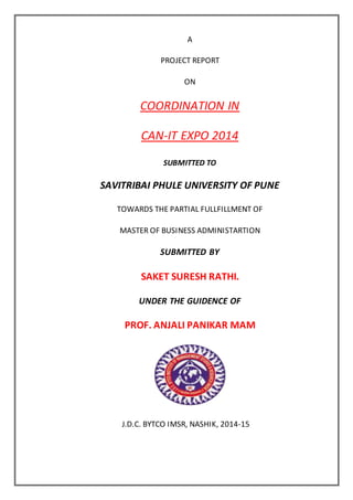 A
PROJECT REPORT
ON
COORDINATION IN
CAN-IT EXPO 2014
SUBMITTED TO
SAVITRIBAI PHULE UNIVERSITY OF PUNE
TOWARDS THE PARTIAL FULLFILLMENT OF
MASTER OF BUSINESS ADMINISTARTION
SUBMITTED BY
SAKET SURESH RATHI.
UNDER THE GUIDENCE OF
PROF. ANJALI PANIKAR MAM
J.D.C. BYTCO IMSR, NASHIK, 2014-15
 