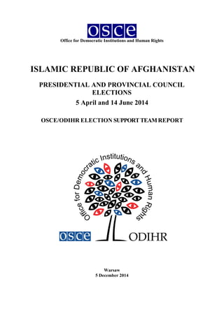 Office for Democratic Institutions and Human Rights
ISLAMIC REPUBLIC OF AFGHANISTAN
PRESIDENTIAL AND PROVINCIAL COUNCIL
ELECTIONS
5 April and 14 June 2014
OSCE/ODIHR ELECTION SUPPORTTEAMREPORT
Warsaw
5 December 2014
 