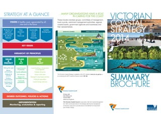 VICTORIAN
COASTAL
STRATEGY	
2014
SUMMARY
BROCHURE
MARINE
PROTECTED AREAS
COMMERCIAL PORTS
WATER QUALITY
STATELIMIT-3NAUTICALMILES
LOCAL PORTS
CATCHMENTS
PROTECTED AREAS
PRIVATE PROPERTY
ESTUARIES
FISHERIES HERITAGE
COMMONWEALTH
LAND
MIDDENS &
INDIGENOUS SITES
COASTAL CROWN LAND
COASTAL CROWN LAND
COASTAL LANDSCAPES
COASTAL SETTLEMENTS
URBAN COASTS
WETLANDS & RAMSAR SITES
TOURISM & RECREATION
PRIVATE&PUBLICLAND
COMMUNITY & TRADITIONAL OWNERSORGANISATIONS & GOVERNMENT
PLANNERS & MANAGERS
LAND&SEABOUNDARIES
KNOWLEDGE & SCIENCE
INTERESTGROUPS&USERSINDUSTRIES
PO Box 500
East Melbourne
Victoria 8002
www.vcc.vic.gov.au
The Victorian Coastal Council is appointed under the Coastal Management
Act 1995, as the peak body for the strategic planning and management
of Victoria’s coast and to provide advice to the Minister for Environment
and Climate Change.
VISION A healthy coast, appreciated by all,
now and in the future
Protection of
signficant
environmental
& cultural
features
Clear
directions
for
future use
Sustainable
use of
natural
coastal
resources
Suitable
development
KEY ISSUES
HIERARCHY OF PRINCIPLES
Valuing the coast
Marine
environments
Wetlands &
estuaries
Onshore
environments
Catchments &
water quality
Heritage
Coastal hazards
& processes
Coastal settlements
Port precincts
Research &
knowledge sharing
Community
participation
Coastal buildings, infrastructure
& management
Visitation & tourism
Access to the coast
Boating & water-based activities
Fishing & aquaculture
Coastal energy resources
VALUE
&
PROTECT
PLAN
&
ACT
USE
&
ENJOY
DESIRED OUTCOMES, POLICIES & ACTIONS
IMPLEMENTATION
Monitoring, evalutation & reporting
CoastalManagementAct1995
The Victorian Coastal Strategy is available on the VCC website: www.vcc.vic.gov.au or
by contacting the DEPI Customer Service Centre 136 186.
These include volunteer groups, committees of management,
local councils, catchment management authorities, regional
coastal boards, government agencies and businesses and
their representatives.
STRATEGY AT A GLANCE …MANY ORGANISATIONS HAVE A ROLE
IN CARING FOR THE COAST
 