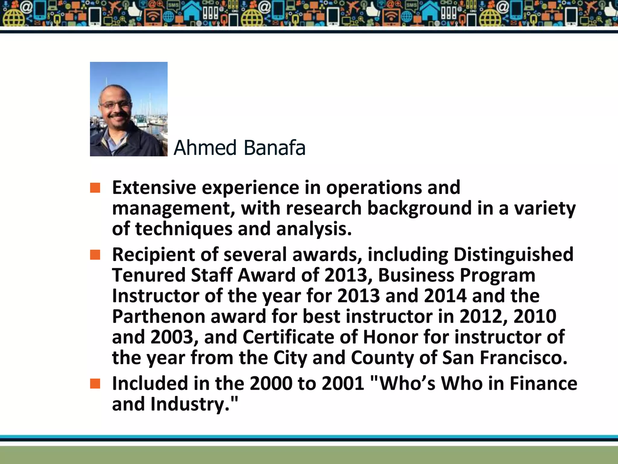  Extensive experience in operations and
management, with research background in a variety
of techniques and analysis.
 Recipient of several awards, including Distinguished
Tenured Staff Award of 2013, Business Program
Instructor of the year for 2013 and 2014 and the
Parthenon award for best instructor in 2012, 2010
and 2003, and Certificate of Honor for instructor of
the year from the City and County of San Francisco.
 Included in the 2000 to 2001 "Who’s Who in Finance
and Industry."
Ahmed Banafa
 