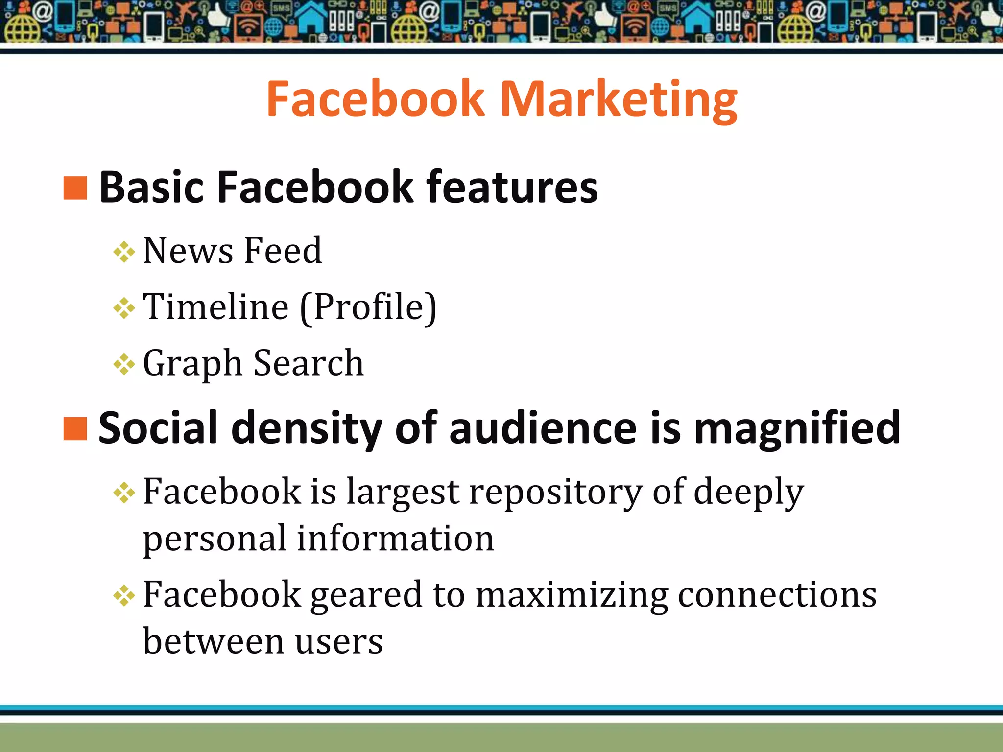 Facebook Marketing
 Basic Facebook features
News Feed
Timeline (Profile)
Graph Search
 Social density of audience is magnified
Facebook is largest repository of deeply
personal information
Facebook geared to maximizing connections
between users
 