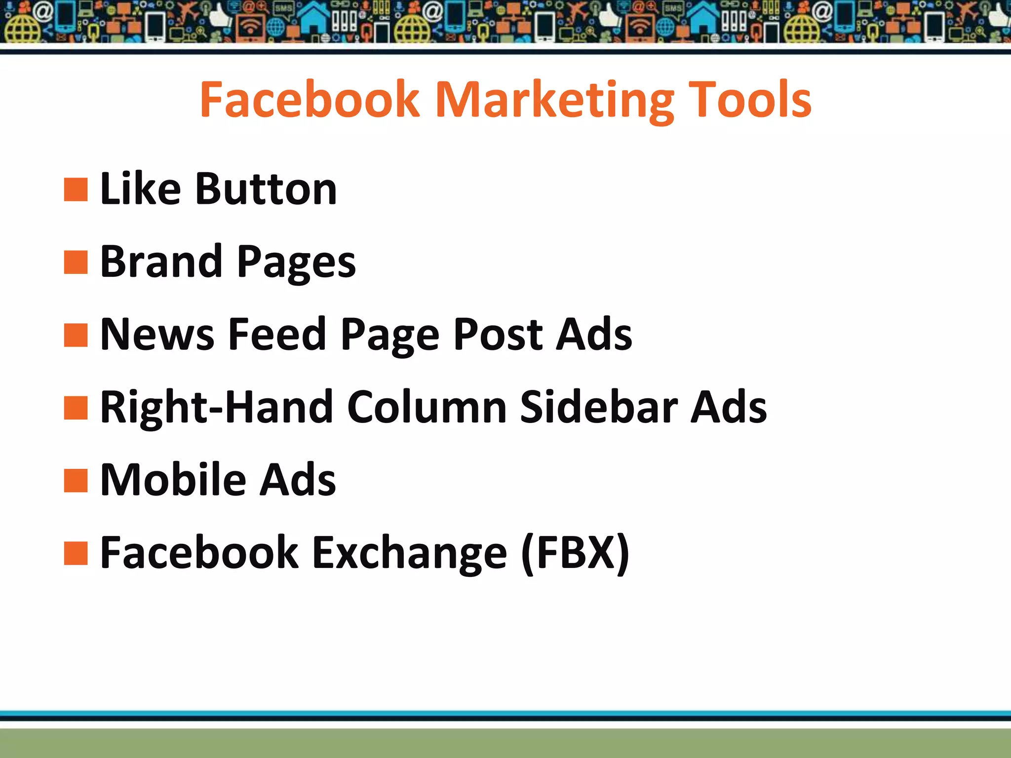 Facebook Marketing Tools
 Like Button
 Brand Pages
 News Feed Page Post Ads
 Right-Hand Column Sidebar Ads
 Mobile Ads
 Facebook Exchange (FBX)
 