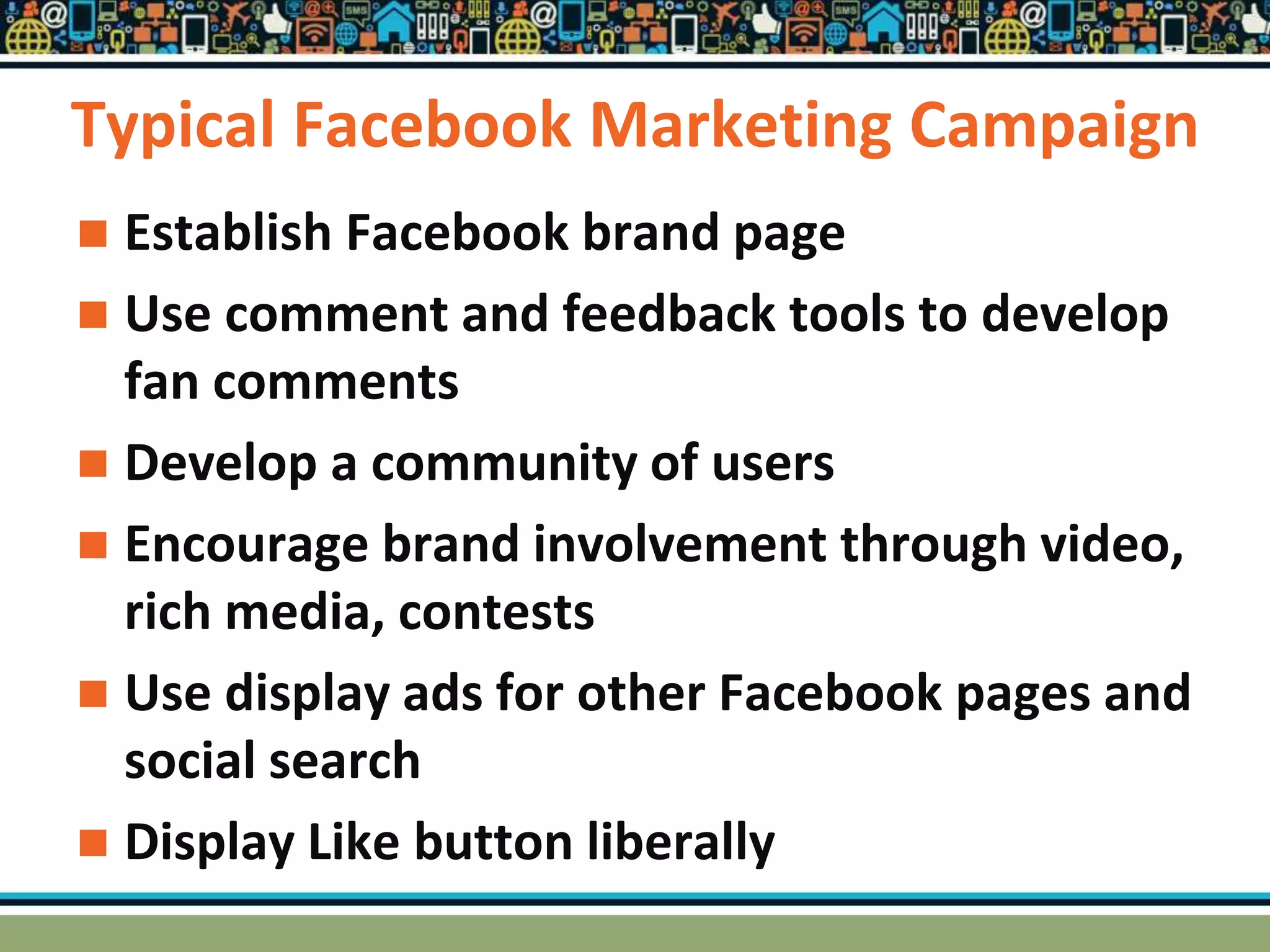 Typical Facebook Marketing Campaign
 Establish Facebook brand page
 Use comment and feedback tools to develop
fan comments
 Develop a community of users
 Encourage brand involvement through video,
rich media, contests
 Use display ads for other Facebook pages and
social search
 Display Like button liberally
 