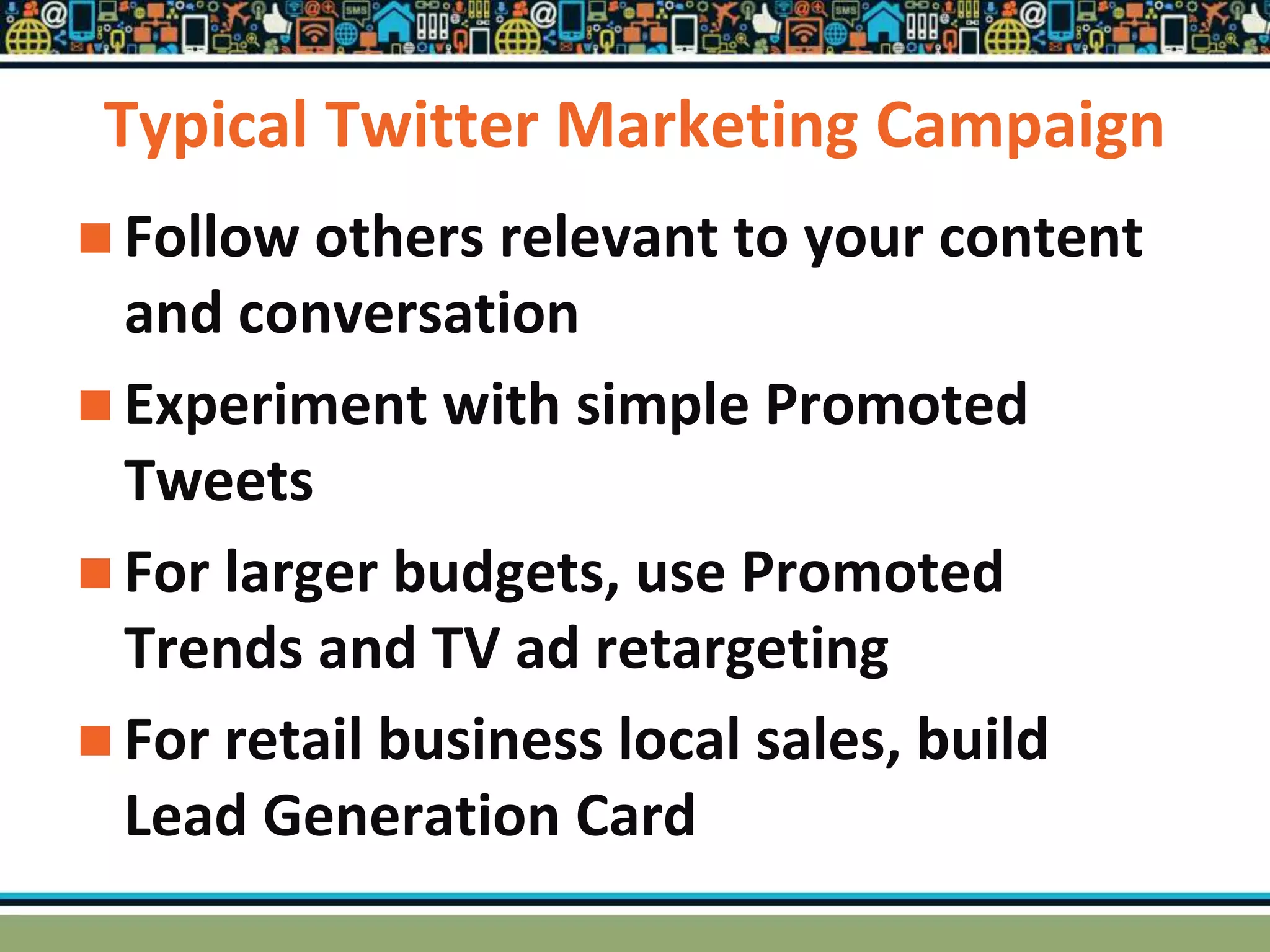 Typical Twitter Marketing Campaign
 Follow others relevant to your content
and conversation
 Experiment with simple Promoted
Tweets
 For larger budgets, use Promoted
Trends and TV ad retargeting
 For retail business local sales, build
Lead Generation Card
 