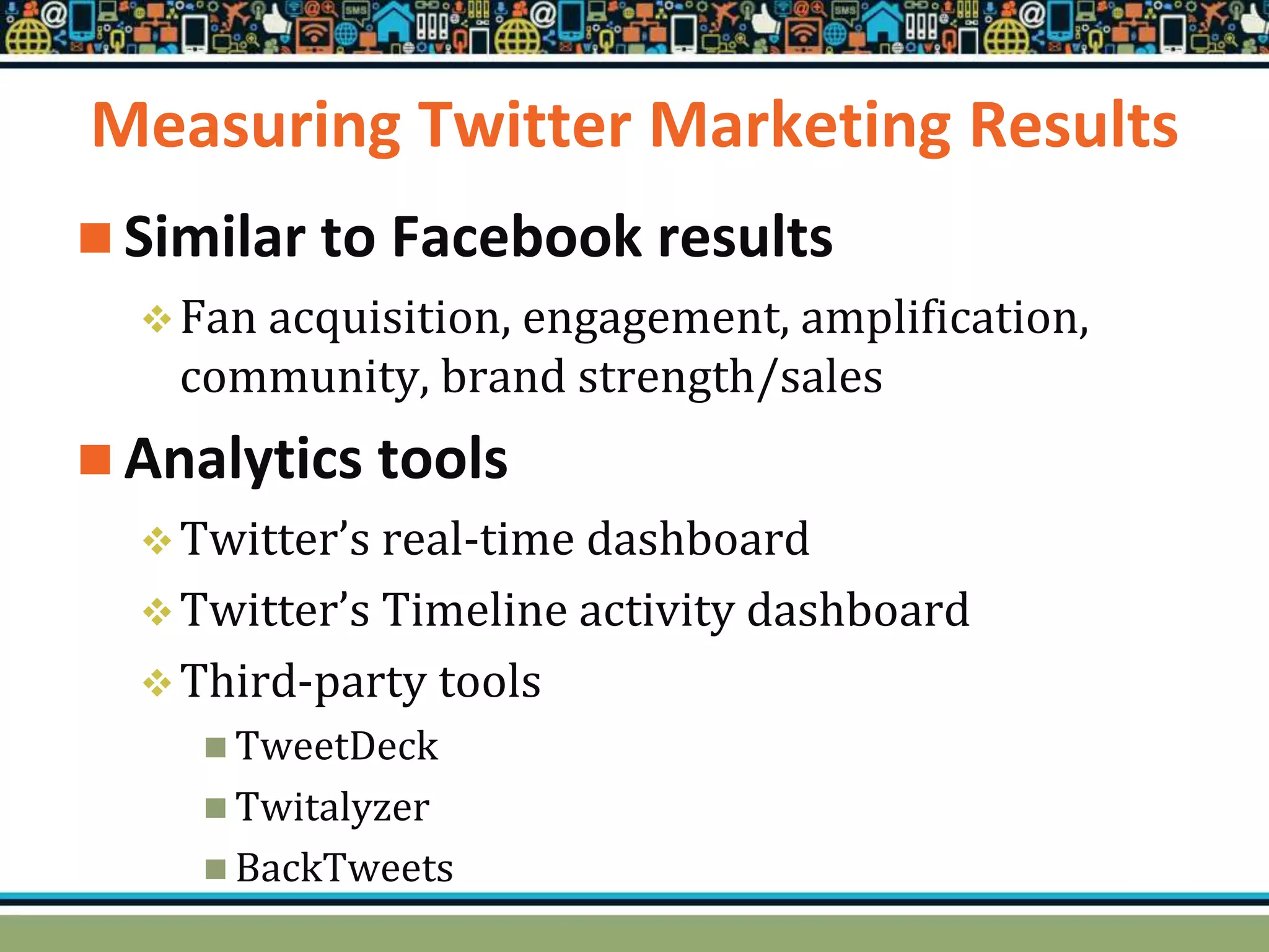 Measuring Twitter Marketing Results
 Similar to Facebook results
Fan acquisition, engagement, amplification,
community, brand strength/sales
 Analytics tools
Twitter’s real-time dashboard
Twitter’s Timeline activity dashboard
Third-party tools
 TweetDeck
 Twitalyzer
 BackTweets
 