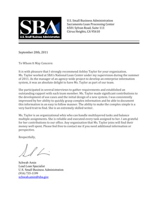 U.S. Small Business Administration 
Sacramento Loan Processing Center                
6501 Sylvan Road, Suite 111 
Citrus Heights, CA 95610 
September 20th, 2011 
 
 
To Whom It May Concern: 
It is with pleasure that I strongly recommend Ashley Taylor for your organization.  
Ms. Taylor worked at SBA’s National Loan Center under my supervision during the summer 
of 2011. As the manager of an agency‐wide project to develop an enterprise information 
system, it was an absolute delight to have Ms. Taylor as part of our team.  
 
She participated in several interviews to gather requirements and established an 
outstanding rapport with each team member. Ms. Taylor made significant contributions to 
the development of use cases and the initial design of a new system. I was consistently 
impressed by her ability to quickly grasp complex information and be able to document 
this information in an easy to follow manner. The ability to make the complex simple is a 
very hard trait to find. She is an extremely skilled writer.  
 
Ms. Taylor is an organizational whiz who can handle multilayered tasks and balance 
multiple assignments. She is reliable and executed every task assigned to her. I am grateful 
for her contributions to our office. Any organization that Ms. Taylor joins will find their 
money well spent. Please feel free to contact me if you need additional information or 
perspective. 
 
Respectfully, 
 
Schwab Amin
Lead Loan Specialist
U.S. Small Business Administration
(916) 735-1199
schwab.amin@sba.gov
 