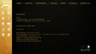 HOME • FEATURES • EXPERIENCES • GALLERY • TARIFF • LOCATION • CONTACT US
Bluz’82
Ashuthosh Farm, #82/2a Gantiganahalli,
Yelahanka, Bangalore 560064. Karnataka -India
Click here for Google Maps
Contact Us
Reservations: +91 78 48 00 33 66
Direct Bookings: +91 7090 66 33 66 / +91 7090 67 33 66 / +91 7090 68 33 66
Event Planning: +91 9742 617 775
Email Us: enquiry@jaderetreats.com
Website: www.jaderetreats.com
Payment Link: imojo.in/jaderetreat
Location
 