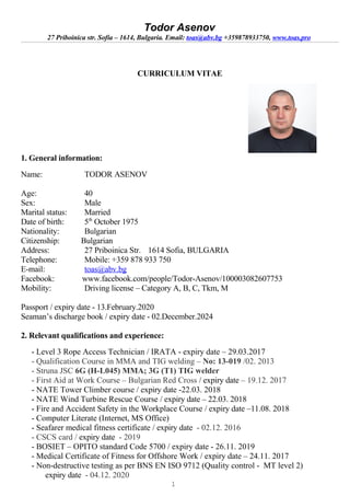 Todor Asenov
27 Priboinica str. Sofia – 1614, Bulgaria. Email: toas@abv.bg +359878933750, www.toas.pro
CURRICULUM VITAE
1. General information:
Name: TODOR ASENOV
Age: 40
Sex: Male
Marital status: Married
Date of birth: 5th
October 1975
Nationality: Bulgarian
Citizenship: Bulgarian
Address: 27 Priboinica Str. 1614 Sofia, BULGARIA
Telephone: Mobile: +359 878 933 750
E-mail: toas@abv.bg
Facebook: www.facebook.com/people/Todor-Asenov/100003082607753
Mobility: Driving license – Category A, B, C, Tkm, M
Passport / expiry date - 13.February.2020
Seaman’s discharge book / expiry date - 02.December.2024
2. Relevant qualifications and experience:
- Level 3 Rope Access Technician / IRATA - expiry date – 29.03.2017
- Qualification Course in MMA and TIG welding – No: 13-019 /02. 2013
- Struna JSC 6G (H-L045) MMA; 3G (T1) TIG welder
- First Aid at Work Course – Bulgarian Red Cross / expiry date – 19.12. 2017
- NATE Tower Climber course / expiry date -22.03. 2018
- NATE Wind Turbine Rescue Course / expiry date – 22.03. 2018
- Fire and Accident Safety in the Workplace Course / expiry date –11.08. 2018
- Computer Literate (Internet, MS Office)
- Seafarer medical fitness certificate / expiry date - 02.12. 2016
- CSCS card / expiry date - 2019
- BOSIET – OPITO standard Code 5700 / expiry date - 26.11. 2019
- Medical Certificate of Fitness for Offshore Work / expiry date – 24.11. 2017
- Non-destructive testing as per BNS EN ISO 9712 (Quality control - MT level 2)
expiry date - 04.12. 2020
1
 