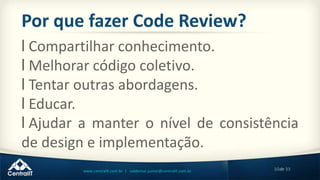 10de 33www.centralit.com.br | valdemar.junior@centralit.com.br
Por que fazer Code Review?
l Compartilhar conhecimento.
l Melhorar código coletivo.
l Tentar outras abordagens.
l Educar.
l Ajudar a manter o nível de consistência
de design e implementação.
 