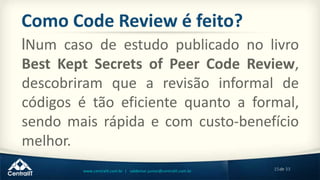 15de 33www.centralit.com.br | valdemar.junior@centralit.com.br
Como Code Review é feito?
lNum caso de estudo publicado no livro
Best Kept Secrets of Peer Code Review,
descobriram que a revisão informal de
códigos é tão eficiente quanto a formal,
sendo mais rápida e com custo-benefício
melhor.
 
