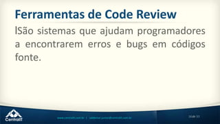 16de 33www.centralit.com.br | valdemar.junior@centralit.com.br
Ferramentas de Code Review
lSão sistemas que ajudam programadores
a encontrarem erros e bugs em códigos
fonte.
 