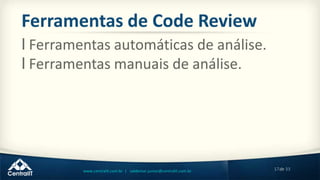 17de 33www.centralit.com.br | valdemar.junior@centralit.com.br
Ferramentas de Code Review
l Ferramentas automáticas de análise.
l Ferramentas manuais de análise.
 