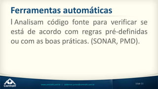 18de 33www.centralit.com.br | valdemar.junior@centralit.com.br
Ferramentas automáticas
l Analisam código fonte para verificar se
está de acordo com regras pré-definidas
ou com as boas práticas. (SONAR, PMD).
 