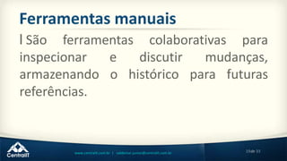 19de 33www.centralit.com.br | valdemar.junior@centralit.com.br
Ferramentas manuais
l São ferramentas colaborativas para
inspecionar e discutir mudanças,
armazenando o histórico para futuras
referências.
 