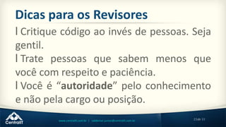 23de 33www.centralit.com.br | valdemar.junior@centralit.com.br
Dicas para os Revisores
l Critique código ao invés de pessoas. Seja
gentil.
l Trate pessoas que sabem menos que
você com respeito e paciência.
l Você é “autoridade” pelo conhecimento
e não pela cargo ou posição.
 